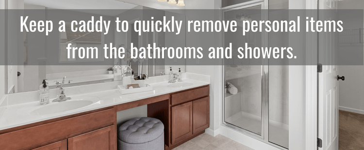 Keep a caddy to quickly remove personal items from the bathrooms and showers